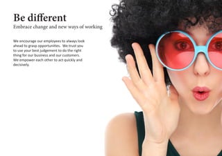 Be different
We encourage our employees to always look
ahead to grasp opportunities. We trust you
to use your best judgement to do the right
thing for our business and our customers.
We empower each other to act quickly and
decisively.
Embrace change and new ways of working
 