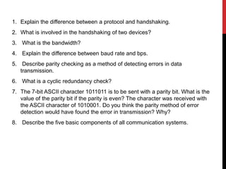 1. Explain the difference between a protocol and handshaking.
2. What is involved in the handshaking of two devices?
3. What is the bandwidth?
4. Explain the difference between baud rate and bps.
5. Describe parity checking as a method of detecting errors in data
transmission.
6. What is a cyclic redundancy check?
7. The 7-bit ASCII character 1011011 is to be sent with a parity bit. What is the
value of the parity bit if the parity is even? The character was received with
the ASCII character of 1010001. Do you think the parity method of error
detection would have found the error in transmission? Why?
8. Describe the five basic components of all communication systems.
 
