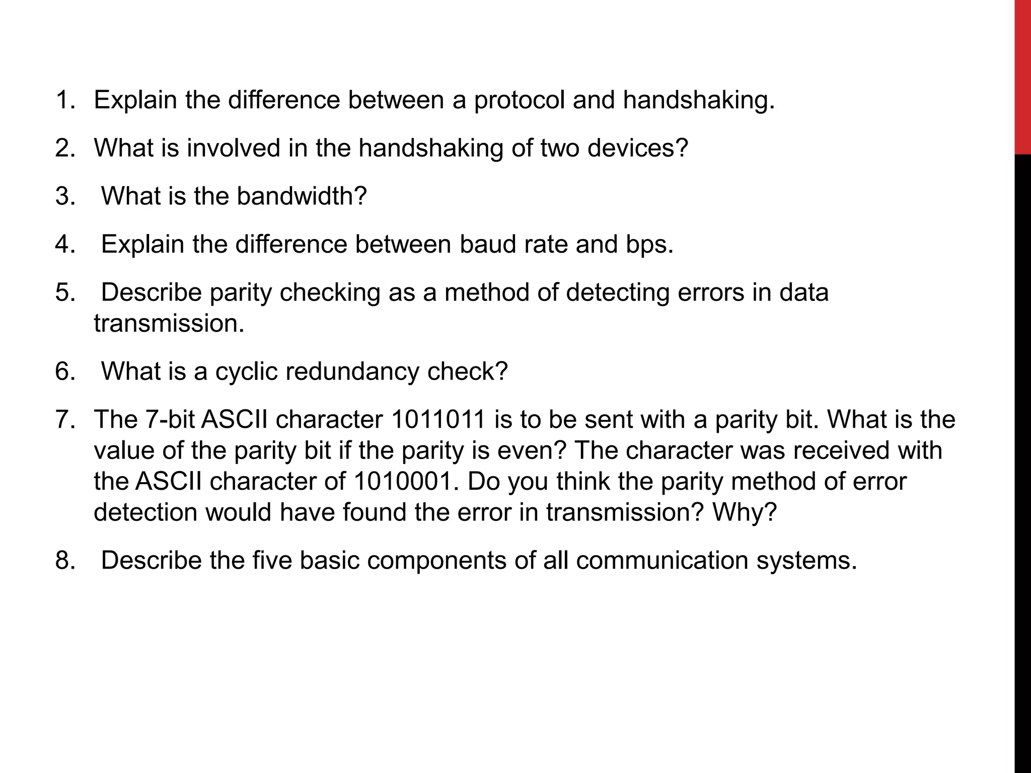 1. Explain the difference between a protocol and handshaking.
2. What is involved in the handshaking of two devices?
3. What is the bandwidth?
4. Explain the difference between baud rate and bps.
5. Describe parity checking as a method of detecting errors in data
transmission.
6. What is a cyclic redundancy check?
7. The 7-bit ASCII character 1011011 is to be sent with a parity bit. What is the
value of the parity bit if the parity is even? The character was received with
the ASCII character of 1010001. Do you think the parity method of error
detection would have found the error in transmission? Why?
8. Describe the five basic components of all communication systems.
 