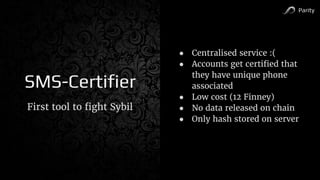 Parity
SMS-Certifier
First tool to fight Sybil
● Centralised service :(
● Accounts get certified that
they have unique phone
associated
● Low cost (12 Finney)
● No data released on chain
● Only hash stored on server
 