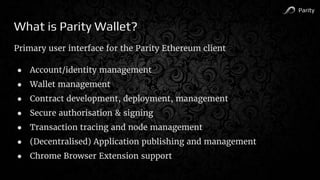 Parity
What is Parity Wallet?
Primary user interface for the Parity Ethereum client
● Account/identity management
● Wallet management
● Contract development, deployment, management
● Secure authorisation & signing
● Transaction tracing and node management
● (Decentralised) Application publishing and management
● Chrome Browser Extension support
 