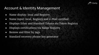 Parity
Account & Identity Management
● Name display: local and Registry
● Name input: local, Registry and e-Mail certified
● Displays Ether and Standard Tokens via Token Registry
● Displays certifications via Badge Registry
● Bestow and filter by tags
● Standard recovery phrase key generator
 