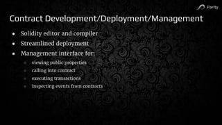 Parity
Contract Development/Deployment/Management
● Solidity editor and compiler
● Streamlined deployment
● Management interface for:
○ viewing public properties
○ calling into contract
○ executing transactions
○ inspecting events from contracts
 