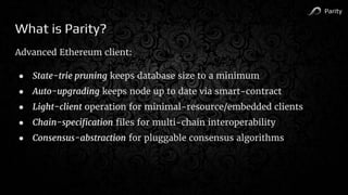 Parity
What is Parity?
Advanced Ethereum client:
● State-trie pruning keeps database size to a minimum
● Auto-upgrading keeps node up to date via smart-contract
● Light-client operation for minimal-resource/embedded clients
● Chain-specification files for multi-chain interoperability
● Consensus-abstraction for pluggable consensus algorithms
 