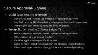 Parity
Secure Approval/Signing
● Multi-layer security approach:
○ Only isolated high-security Parity module for storing/using secrets
○ Only high-security API allows signing to be approved by supplying password
○ Only JS signer code served by Parity has access by default
● In-Application overlay (“Signer Snippet”)
○ Secure background pattern to ensure DApp isn’t sniffing password
○ Allows primary/default account selection
○ Identifies Application responsible for request
○ Works on Parity-hosted “DApplications” and Ethereum-enabled websites
○ Allows tweaking of parameters (gas, gasPrice and conditional publishing)
 