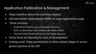 Parity
Application Publication & Management
● DApp manifest allows for metadata display
● (Decentralised) Applications visible on main Applications page
● Three sections:
○ Local (those found in your parity/dapps directory)
○ Built-in (those that come bundled with Parity Wallet)
○ Network (those found published to the DApps Registry)
● Parity hosts all allowing for ease of development
● Coming soon: DApp permissions to allow certain DApps to access
greater portion of the API
 