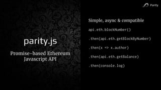 Parity
parity.js
Promise-based Ethereum
Javascript API
Simple, async & compatible
api.eth.blockNumber()
.then(api.eth.getBlockByNumber)
.then(x => x.author)
.then(api.eth.getBalance)
.then(console.log)
 