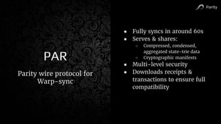 Parity
PAR
● Fully syncs in around 60s
● Serves & shares:
○ Compressed, condensed,
aggregated state-trie data
○ Cryptographic manifests
● Multi-level security
● Downloads receipts &
transactions to ensure full
compatibility
Parity wire protocol for
Warp-sync
 
