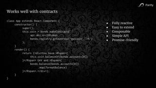 Parity
Works well with contracts
class App extends React.Component {
constructor() {
super();
this.coin = bonds.makeContract(
api.abi.erc20token,
bonds.registry.getAddress(‘gavcoin’, ‘A’)
);
}
render() {
return (<div>You have <Rspan>{
this.coin.balanceOf(bonds.accounts[0])
}</Rspan> GAV and <Rspan>{
bonds.balance(bonds.accounts[0])
.map(formatBalance)
}</Rspan>.</div>);
}
}
● Fully reactive
● Easy to extend
● Composable
● Simple API
● Promise-friendly
 