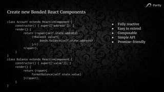 Parity
Create new Bonded React Components
class Account extends ReactiveComponent {
constructor() { super([‘address’]); }
render() {
return (<span>{self.state.address}
(<Balance value={
bonds.balance(self.state.address)
}/>)
</span>);
}
}
class Balance extends ReactiveComponent {
constructor() { super([‘value’]); }
render() {
return (<span>{
formatBalance(self.state.value)
}</span>);
}
}
● Fully reactive
● Easy to extend
● Composable
● Simple API
● Promise-friendly
 