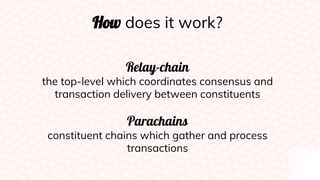How does it work?
Relay-chain
the top-level which coordinates consensus and
transaction delivery between constituents
Parachains
constituent chains which gather and process
transactions
 
