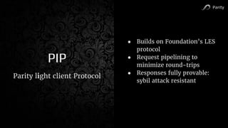 Parity
PIP
● Builds on Foundation’s LES
protocol
● Request pipelining to
minimize round-trips
● Responses fully provable:
sybil attack resistant
Parity light client Protocol
 