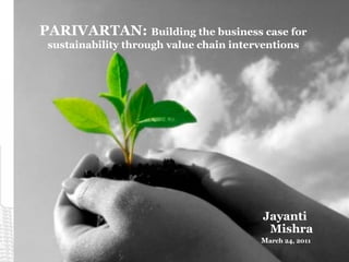 PARIVARTAN: Building the business case for
sustainability through value chain interventions
Jayanti
Mishra
March 24, 2011
 