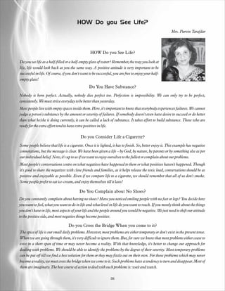 HOW Do you See Life?
                                                                                                          Mrs. Parvin Tarafdar




                                                  HOW Do you See Life?

Do you see life as a half-filled or a half-empty glass of water? Remember, the way you look at
life, life would look back at you the same way. A positive attitude is very important to be
successful in life. Of course, if you don't want to be successful, you are free to enjoy your half-
empty glass!
                                                 Do You Have Substance?
Nobody is born perfect. Actually, nobody dies perfect too. Perfection is impossibility. We can only try to be perfect,
consistently. We must strive everyday to be better than yesterday.
Most people live with empty spaces inside them. Here, it's important to know that everybody experiences failures. We cannot
judge a person's substance by the amount or severity of failures. If somebody doesn't even have desire to succeed or do better
than what he/she is doing currently, it can be called a lack of substance. It takes effort to build substance. Those who are
ready for the extra effort tend to have extra positives in life.

                                           Do you Consider Life a Cigarette?
Some people believe that life is a cigarette. Once it is lighted, it has to finish. So, better enjoy it. This example has negative
connotations, but the message is clear. We have been given a life – by God, by nature, by parents or by something else as per
our individual belief. Now, it's up to us if we want to enjoy ourselves to the fullest or complain about our problems.
Most people's conversations centre on what negatives have happened to them or what positives haven't happened. Though
it's good to share the negatives with close friends and families, as it helps release the toxic load, conversations should be as
positive and enjoyable as possible. Even if we compare life to a cigarette, we should remember that all of us don't smoke.
Some people prefer to eat ice-cream, and enjoy themselves till it lasts!

                                          Do You Complain about No Shoes?
Do you constantly complain about having no shoes? Have you noticed smiling people with no feet or legs? You decide how
you want to feel, what you want to do in life and what level in life do you want to reach. If you mostly think about the things
you don't have in life, most aspects of your life and the people around you would be negative. We just need to shift our attitude
to the positive side, and most negative things become positive.

                                  Do you Cross the Bridge When you come to it?
The spice of life is our small daily problems. However, most problems are either temporary or don't exist in the present tense.
When we are going through them, it's very difficult to ignore them. But, for sure we know that most problems either cease to
exist in a short span of time or may never become a reality. With that knowledge, it's better to change our approach for
dealing with problems. We should be able to identify the problems by the degree of their severity. Most temporary problems
can be put off till we find a best solution for them or they may fizzle out on their own. For those problems which may never
become a reality, we must cross the bridge when we come to it. Such problems have a tendency to turn and disappear. Most of
them are imaginary. The best course of action to deal with such problems is: wait and watch.

                                                                06
 