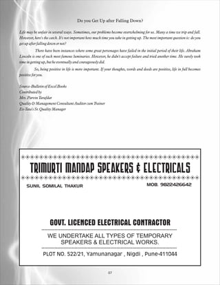 Do you Get Up after Falling Down?

Life may be unfair in several ways. Sometimes, our problems become overwhelming for us. Many a time we trip and fall.
However, here's the catch. It's not important how much time you take in getting up. The most important question is: do you
get up after falling down or not?
           There have been instances where some great personages have failed in the initial period of their life. Abraham
Lincoln is one of such most famous luminaries. However, he didn't accept failure and tried another time. He surely took
time in getting up, but he eventually and courageously did.
           So, being positive in life is more important. If your thoughts, words and deeds are positive, life in full becomes
positive for you.

Source-Bulletin of Excel Books
Contributed by
Mrs. Parvin Tarafdar
Quality & Management Consultant Auditor cum Trainer
Ex-Tata's Sr. Quality Manager




       TRIMURTI MANDAP SPEAKERS & ELECTRICALS
    SUNIL SOMILAL THAKUR                                                               MOB. 9822426642




                    GOVT. LICENCED ELECTRICAL CONTRACTOR
                   WE UNDERTAKE ALL TYPES OF TEMPORARY
                       SPEAKERS & ELECTRICAL WORKS.

                PLOT NO. 522/21, Yamunanagar , Nigdi , Pune-411044


                                                             07
 