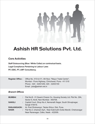 Ashish HR Solutions Pvt. Ltd.
Core Activities
Staff Outsourcing (Blue / White Collar) on contractual basis.
Legal Compliance Pertaining to Labour Laws
PF, ESIC, PT, LWF Consultancy.



Register Office :   Office No. 410 & 411, 4th floor, "Mayur Trade Centre",
                    Mumbai - Pune Highway, Chinchwad, Pune - 411 019
                    Phone : 020 - 32401250, 020 - 32403150
                    Email : jobs@ashish.net.in

Branch Offices

MUMBAI          :   Flat No.B - 01,Swami Charan Co. Housing Society Ltd. Plot No. 29A,
                    Sector 6, Airoli, Navi Mumbai - 400708.
SANGLI          :   Captial Court, Shop No.4, Nemenath Nagar, South Shivajinagar,
                    Sangli 416416.
RANJANGAON :        At. Post Dhoksangvi, Taluka Shirur, Dist. Pune.
NASIK      :        Flat No.4, Ichamani Aprt., Near Eakmukhi Dutta Mandir, Chetnanagar
                    Near Ranenagar, Cidko, Nasik - 422009.


                                              09
 