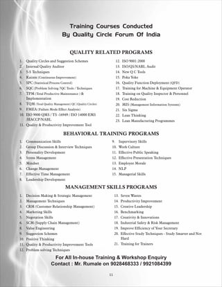 Training Courses Conducted
                             By Quality Circle Forum Of India


                                   QUALITY RELATED PROGRAMS
1.  Quality Circles and Suggestion Schemes                    12.   ISO 9001:2000
2.  Internal Quality Auditor                                  13.   ISO/QS/NABL Audit
3.  5-S Techniques                                            14.   New Q C Tools
4.  Kaizen (Continuous Improvement)                           15.   Poka Yoke
5.  SPC (Statistical Process Control)                         16.   Quality Function Deployment (QFD)
6.  SQC (Problem Solving 7QC Tools / Techniques               17.   Training for Machine & Equipment Operator
7.  TPM (Total Productive Maintenance ) &                     18.   Training on Quality Inspector & Personnel
    Implementation                                            19.   Cost Reduction
8. TQM (Total Quality Management) QC (Quality Circles)        20.   MIS (Management Information Systems)
9. FMEA (Failure Mode Effect Analysis)                        21.   Six Sigma
10. ISO 9000 QMS / TS -16949 / ISO 14000 EMS                  22.   Lean Thinking
    /HACCP/NABL                                               23.   Lean Manufacturing Programmes
11. Quality & Productivity Improvement Tool

                              BEHAVIORAL TRAINING PROGRAMS
1.    Communication Skills                                9.    Supervisory Skills
2.    Group Discussion & Interview Techniques             10.   Work Culture
3.    Personality Development                             11.   Effective Public Speaking
4.    Stress Management                                   12.   Effective Presentation Techniques
5.    Mindset                                             13.   Employee Morale
6.    Change Management                                   14.   NLP
7.    Effective Time Management                           15.   Managerial Skills
8.    Leadership Development

                               MANAGEMENT SKILLS PROGRAMS
1.    Decision Making & Strategic Management                  13. Seven Wastes
2.    Management Techniques                                   14. Productivity Improvement
3.    CRM (Customer Relationship Management)                  15. Creative Leadership
4.    Marketing Skills                                        16. Benchmarking
5.    Negotation Skills                                       17. Creativity & Innovations
6.    SCM (Supply Chain Management)                           18. Industrial Safety & Risk Management
8.    Value Engineering                                       19. Improve Efficiency of Your Secretary
9.    Suggestion Schemes                                      20. Effective Study Techniques - Study Smarter and Not
10.   Positive Thinking                                           Hard
11.   Quality & Productivity Improvement Tools                21. Training for Trainers
12.   Problem solving Techniques

                      For All In-house Training & Workshop Enquiry
                     Contact : Mr. Rumale on 9028468333 / 9921084399

                                                         11
 