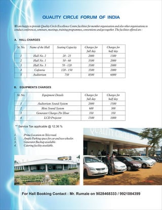 QUALITY CIRCLE FORUM OF INDIA
We are happy to provide Quality Circle Excellence Centre facilities for member organisation and also other organisations to
conduct conferences, seminars, meetings, training programmes, conventions and get together. The facilities offered are :


A. HALL CHARGES

     Sr. No.     Name of the Hall        Seating Capacity       Charges for          Charges for
                                                                 full day             half day
       1            Hall No. 2                20 - 25               2000                1300
       2            Hall No. 1                50 - 60               3500                2000
       3            Hall No. 3               70 - 120               3500                2000
       4             Cafeteria               120 - 150              3500                2000
       5            Auditorium                  750                 8500                6000



B.     EQUIPMENTS CHARGES

     Sr. No.                Equipment Details                   Charges for          Charges for
                                                                 full day             half day
       1                Auditorium Sound System                     2000                1500
       2                   Mini Sound System                        600                  300
       3               Generator Charges Per Hour                   350                  350
       4                     LCD Projector                          1500                1000

** Service Tax applicable @ 12.36 %

1.          Prime Location on Telco road.
2.          Ample Parking space for car and two wheeler.
3.          Generator Backup available.
4.          Catering facility available.




           For Hall Booking Contact : Mr. Rumale on 9028468333 / 9921084399
 
