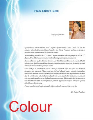 From Editor's Desk




                                               Dr. Rajani Indulkar




  Quality Circle Forum of India, Pune Chapter is glad to start E -News Letter. This was the
  initiative taken by Executive Council member Mr. Dileep Paranjype and we are proud to
  present it to you as a unanimous decision of the council.
                                     th                                                                 th
  We are looking forward to the 27 Annual Chapter convention which is going to be held on 25
  August, 2012. All of you are requested to take advantage of this great annual event.
  Recent sad demise of Hon. Central Minister Late Shri Vilasraoji Deshmukh and Ex. Health
  Minister Late Shri Digvijay Khanvilkar are reminding us that; along with the quality at work
  culture one should also have quality in health.
  Good walk for at least half an hour is a must for all which keeps one active and the blood
  circulation gets geared up. Please avoid raw food and salads if you are eating in public place
  especially in monsoon season. Eat limited food at night which is the most important rule, but most
  of us do not follow this rule at all. Normally, after the hectic day schedule it is the time when we sit
  with our family members to eat food and we tend to over eat. This scenario has becomes worse
  with the addiction of TV and though we are followers of quality techniques - slowly our Quality
  of health starts deteriorating.
  Please remember loss of health ultimately affects our family and work place severely.


                                                                                  Dr. Rajani Indulkar




Colour
 