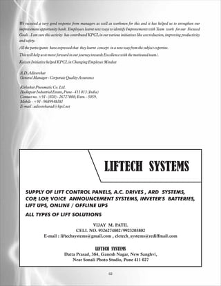 We received a very good response from managers as well as workmen for this and it has helped us to strengthen our
improvement opportunity bank. Employees learnt new ways to identify Improvements with Team work for our Focused
Goals . I am sure this activity has contributed KPCL in our various initiatives like cost reduction, improving productivity
and safety.
All the participants have expressed that they learnt concept in a new way from the subject expertise.
This will help us to move forward in our journey towards Excellence with the motivated team.
Kaizen Initiative helped KPCL in Changing Employee Mindset

A.D. Adiverekar
General Manager - Corporate Quality Assurance

Kirloskar Pneumatic Co. Ltd.
Hadapsar Industrial Estate, Pune - 411 013 (India)
Contact no. +91 - (020) - 26727000; Extn. - 5059.
Mobile - +91 - 9689948181
E-mail : adiverekarad@kpcl.net




                                                         LIFTECH SYSTEMS
    SUPPLY OF LIFT CONTROL PANELS, A.C. DRIVES , ARD SYSTEMS,
    COP LOP VOICE ANNOUNCEMENT SYSTEMS, INVETER'S BATTERIES,
        ,   ,
    LIFT UPS, ONLINE / OFFLINE UPS
    ALL TYPES OF LIFT SOLUTIONS

                                         VIJAY M. PATIL
                                  CELL NO. 9326274802/9923203802
                E-mail : liftechsystems@gmail.com , eletech_systems@rediffmail.com


                                                   LIFTECH SYSTEMS
                              Datta Prasad, 384, Ganesh Nagar, New Sanghvi,
                                  Near Sonali Photo Studio, Pune 411 027


                                                            02
 