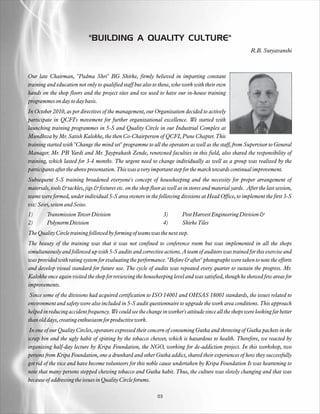 "BUILDING A QUALITY CULTURE"
                                                                                                              R.B. Suryavanshi



Our late Chairman, "Padma Shri" BG Shirke, firmly believed in imparting constant
training and education not only to qualified staff but also to those, who work with their own
hands on the shop floors and the project sites and we used to have our in-house training
programmes on day to day basis.
In October 2010, as per directives of the management, our Organization decided to actively
participate in QCFI's movement for further organizational excellence. We started with
launching training programmes in 5-S and Quality Circle in our Industrial Complex at
Mundhwa by Mr. Satish Kalokhe, the then Co-Chairperson of QCFI, Pune Chapter. This
training started with "Change the mind set" programme to all the operators as well as the staff, from Supervisor to General
Manager. Mr. PB Yardi and Mr. Jayprakash Zende, renowned faculties in this field, also shared the responsibility of
training, which lasted for 3-4 months. The urgent need to change individually as well as a group was realized by the
participants after the above presentation. This was a very important step for the march towards continual improvement.
Subsequent 5-S training broadened everyone's concept of housekeeping and the necessity for proper arrangement of
materials, tools & tackles, jigs & fixtures etc. on the shop floor as well as in stores and material yards. After the last session,
teams were formed, under individual 5-S area owners in the following divisions at Head Office, to implement the first 3-S
viz: Seiri, seiton and Seiso.
1)       Transmission Tower Division                                 3)     Post Harvest Engineering Division &
2)       Polynorm Division                                           4)     Shirke Tiles
The Quality Circle training followed by forming of teams was the next step.
The beauty of the training was that it was not confined to conference room but was implemented in all the shops
simultaneously and followed up with 5-S audits and corrective actions. A team of auditors was trained for this exercise and
was provided with rating system for evaluating the performance. "Before & after" photographs were taken to note the efforts
and develop visual standard for future use. The cycle of audits was repeated every quarter to sustain the progress. Mr.
Kalokhe once again visited the shop for reviewing the housekeeping level and was satisfied, though he showed few areas for
improvements.
 Since some of the divisions had acquired certification to ISO 14001 and OHSAS 18001 standards, the issues related to
environment and safety were also included in 5-S audit questionnaire to upgrade the work area conditions. This approach
helped in reducing accident frequency. We could see the change in worker's attitude since all the shops were looking far better
than old days, creating enthusiasm for productive work.
 In one of our Quality Circles, operators expressed their concern of consuming Gutka and throwing of Gutka packets in the
scrap bin and the ugly habit of spitting by the tobacco chewer, which is hazardous to health. Therefore, we reacted by
organizing half-day lecture by Kripa Foundation, the NGO, working for de-addiction project. In this workshop, two
persons from Kripa Foundation, one a drunkard and other Gutka addict, shared their experiences of how they successfully
got rid of the vice and have become volunteers for this noble cause undertaken by Kripa Foundation It was heartening to
note that many persons stopped chewing tobacco and Gutka habit. Thus, the culture was slowly changing and that was
because of addressing the issues in Quality Circle forums.

                                                                03
 