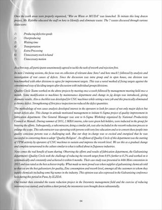 Once the work areas were properly organized, "War on Waste or MUDA" was launched. To initiate this long drawn
project, Mr. Kalokhe educated the staff on how to Identify and eliminate waste: The 7 wastes discussed through various
slides were:


1)       Producing defective goods
2)       Overproducing
3)       Waiting time
4)       Transportation
5)       Extra Processing
6)       Unnecessary stock in hand
7)       Unnecessary motion

As a first step, all participants unanimously agreed to tackle the task of rework and rejection first.
In next 2 training sessions, the focus was on collection of relevant data (how? and how much?) followed by analysis and
investigation of root causes of defects. Since the discussion was intra group and in open house, one division was
benchmarked with other divisions to agree for improvement targets. This was a novel method of fixing targets against the
conventional way of deciding targets after discussion with individual groups/divisions.
Quality Circle Teams worked on the above projects by meeting once a week followed by management meeting held once a
month. Some modification to machines by maintenance department and change in jig design was introduced, giving
dramatic results. Also a checklist was developed for CNC machines while setting a new job and this practically eliminated
a chronic defect. Strengthening of first piece inspection too reduced the defect quantities.
The methodology of root cause analysis developed interest in the operators to look for causes of not only major defects but
minor defects also. This change in attitude motivated management to initiate 6-Sigma project of quality improvement in
fabrication department. One General Manager was sent to 6-Sigma Workshop organized by National Productivity
Council at Manali. During summer of 2011, 2 MBA interns, who were green belt holders, were inducted in the group for
boosting the efforts. Subsequently, a subcontractor, doing a similar job, was also included in the rework reduction process to
enlarge the scope. This subcontractor was operating with persons with very low education and so to convert these people into
quality conscious persons was a challenging task. But our shop in-charge was so excited and energized that he was
successful in converting them to adopt "Quality Religion". An offshoot of Quality Circle of this department was the starting
of TPM activity by operators of CNC machines to sustain and improve the rework level. We see this as a gradual change
and complete turnaround in the culture similar to what is talked about in Japanese industries.
Now comes the real benefit of team sharing. Observing the efforts and results of fabrication department, the Galvanizing
department's Quality Circle took the challenge of reducing the rework target from 0.6% further to 0.2% and worked on it
systematically and constantly and achieved it within 6 months. Their case study was presented in 44th Mini convention in
2011 and was rated as the best achiever trophy. What made us more proud was when supplier of galvanizing chemicals told
us that we are the best galvanizers for quality, Zinc consumption and rework level, amongst all the customers to whom they
supply chemicals including some big names in the industry. This opinion was also expressed in the Galvanizing conference
held during this period in Pune, by ILZDA.
Our trainer then extended the waste reduction project in the Inventory management field and the exercise of reducing
inventory was started; and within a short period, the inventories were brought down substantially.




                                                               04
 