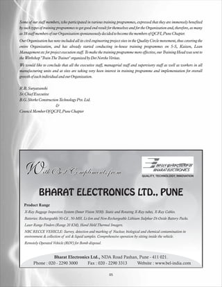 Some of our staff members, who participated in various training programmes, expressed that they are immensely benefited
by such types of training programmes to get good end result for themselves and for the Organization and, therefore, as many
as 38 staff members of our Organization spontaneously decided to become the members of QCFI, Pune Chapter.
Our Organization has now included all its civil engineering project sites in the Quality Circle movement, thus covering the
entire Organization, and has already started conducting in-house training programmes on 5-S, Kaizen, Lean
Management etc for project execution staff. To make the training programme more effective, our Training Head was sent to
the Workshop "Train The Trainer" organized by Det Norske Veritas.
We would like to conclude that all the executive staff, managerial staff and supervisory staff as well as workers in all
manufacturing units and at sites are taking very keen interest in training programme and implementation for overall
growth of each individual and our Organization.

R.B. Suryavanshi
Sr. Chief Executive
B.G. Shirke Construction Technology Pvt. Ltd.
                       &
Council Member Of QCFI, Pune Chapter




   With Best Compliments from                                                     QUALITY, TECHNOLOGY, INNOVATION




             BHARAT ELECTRONICS LTD., PUNE
   Product Range
   X-Ray Baggage Inspection System (Inner Vision 5030). Static and Rotating X-Ray tubes, X-Ray Cables.
   Batteries: Rechargeable Ni-Cd , Ni-MH, Li-Ion and Non-Rechargeable Lithium Sulphur Di-Oxide Battery Packs.
   Laser Range Finders (Range 20 KM), Hand Held Thermal Imagers.
   NBC RECCE VEHICLE: Survey, detection and marking of Nuclear, biological and chemical contamination in
   environment & collection of soil & liquid samples. Comprehensive operation by sitting inside the vehicle.
   Remotely Operated Vehicle (ROV) for Bomb disposal.


                   Bharat Electronics Ltd., NDA Road Pashan, Pune - 411 021.
         Phone : 020 - 2290 3000    Fax : 020 - 2290 3313  Website : www.bel-india.com

                                                            05
 