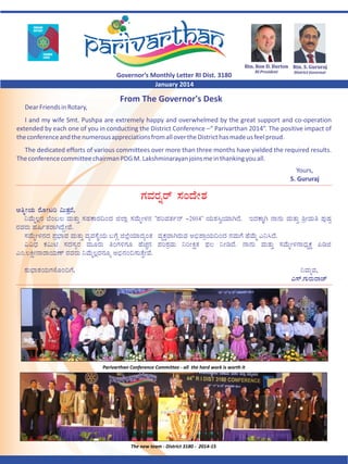 Rtn.	Ron	D.	Burton Rtn.	S.	Gururaj

Governor’s Monthly Letter RI Dist. 3180
January 2014

RI	President

District	Governor

From The Governor's Desk
Dear Friends in Rotary,
I and my wife Smt. Pushpa are extremely happy and overwhelmed by the great support and co-operation
extended by each one of you in conducting the District Conference –“ Parivarthan 2014”. The positive impact of
the conference and the numerous appreciations from all over the District has made us feel proud.
The dedicated efforts of various committees over more than three months have yielded the required results.
The conference committee chairman PDG M. Lakshminarayan joins me in thanking you all.
Yours,
S. Gururaj

Parivarthan Conference Committee - all the hard work is worth it

The new team - District 3180 - 2014-15

 