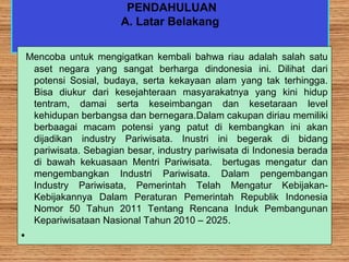 PENDAHULUAN
A. Latar Belakang
Mencoba untuk mengigatkan kembali bahwa riau adalah salah satu
aset negara yang sangat berharga dindonesia ini. Dilihat dari
potensi Sosial, budaya, serta kekayaan alam yang tak terhingga.
Bisa diukur dari kesejahteraan masyarakatnya yang kini hidup
tentram, damai serta keseimbangan dan kesetaraan level
kehidupan berbangsa dan bernegara.Dalam cakupan diriau memiliki
berbaagai macam potensi yang patut di kembangkan ini akan
dijadikan industry Pariwisata. Inustri ini begerak di bidang
pariwisata. Sebagian besar, industry pariwisata di Indonesia berada
di bawah kekuasaan Mentri Pariwisata. bertugas mengatur dan
mengembangkan Industri Pariwisata. Dalam pengembangan
Industry Pariwisata, Pemerintah Telah Mengatur Kebijakan-
Kebijakannya Dalam Peraturan Pemerintah Republik Indonesia
Nomor 50 Tahun 2011 Tentang Rencana Induk Pembangunan
Kepariwisataan Nasional Tahun 2010 – 2025.
•
 