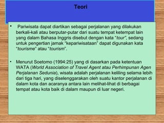 Teori
• Pariwisata dapat diartikan sebagai perjalanan yang dilakukan
berkali-kali atau berputar-putar dari suatu tempat ketempat lain
yang dalam Bahasa Inggris disebut dengan kata “tour”, sedang
untuk pengertian jamak “kepariwisataan” dapat digunakan kata
“tourisme” atau “tourism”.
• Menurut Soetomo (1994:25) yang di dasarkan pada ketentuan
WATA (World Association of Travel Agent atau Perhimpunan Agen
Perjalanan Sedunia), wisata adalah perjalanan keliling selama lebih
dari tiga hari, yang diselenggarakan oleh suatu kantor perjalanan di
dalam kota dan acaranya antara lain melihat-lihat di berbagai
tempat atau kota baik di dalam maupun di luar negeri.
 