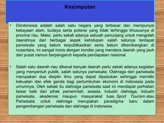 Kesimpulan
• Diindonesia adalah salah satu negara yang terbesar dan mempunyai
kekayaan alam, budaya serta potensi yang tidak terhingga khususnya di
provinsi riau. Maka perlu sekali adanya sebuah penunjang untuk mengolah
daerahnya dari berbagai aspek kehidupan salah satunya terdapat
pariwisata yang belum terpublikasikan serta belum dikembangkan di
nusantara, ini sangat ironis dengan kondisi yang mendera daerah yang jauh
dari pusat namun berpengaruh kepada pendapatan nasional.
• Salah satu daerah riau dikenal banyak daerah perlu sekali adanya kegiatan
yang menyentuh publik, salah satunya pariwisata. Olahraga dan pariwisata
merupakan dua disiplin ilmu yang dapat dipadukan sehingga memiliki
kekuatan dan efek ganda bagi pertumbuhan ekonomi di Indonesia pada
umumnya. Oleh sebab itu olahraga pariwisata saat ini mendapat perhatian
besar baik dari pihak pemerintah, swasta, industri olahraga, industri
pariwisata, akademisi maupun masyarakat luas. Sport Tourism atau
Pariwisata untuk olahraga merupakan paradigma baru dalam
pengembangan pariwisata dan olahraga di Indonesia.
 
