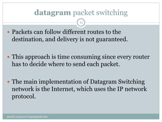 datagram packet switching
parixit.140410117035@gmail.com
11
 Packets can follow different routes to the
destination, and delivery is not guaranteed.
 This approach is time consuming since every router
has to decide where to send each packet.
 The main implementation of Datagram Switching
network is the Internet, which uses the IP network
protocol.
 