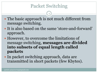 Packet Switching
parixit.140410117035@gmail.com
4
 The basic approach is not much different from
message switching.
 It is also based on the same ‘store-and-forward’
approach.
 However, to overcome the limitations of
message switching, messages are divided
into subsets of equal length called
packets
 In packet switching approach, data are
transmitted in short packets (few Kbytes).
 