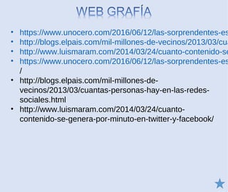 • https://www.unocero.com/2016/06/12/las-sorprendentes-es
• http://blogs.elpais.com/mil-millones-de-vecinos/2013/03/cua
• http://www.luismaram.com/2014/03/24/cuanto-contenido-se
• https://www.unocero.com/2016/06/12/las-sorprendentes-es
/
• http://blogs.elpais.com/mil-millones-de-
vecinos/2013/03/cuantas-personas-hay-en-las-redes-
sociales.html
• http://www.luismaram.com/2014/03/24/cuanto-
contenido-se-genera-por-minuto-en-twitter-y-facebook/
 
