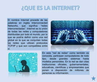 El nombre Internet procede de las
palabras en inglés Interconnected
Networks, que significa “redes
interconectadas”. Internet es la unión
de todas las redes y computadoras
distribuidas por todo el mundo, por lo
que se podría definir como una red
global en la que se conjuntan todas
las redes que utilizan protocolos
TCP/IP y que son compatibles entre
sí.
En esta “red de redes” como también es
conocida, participan computadores de todo
tipo, desde grandes sistemas hasta
modelos personales. En la red se dan citas
instituciones oficiales, gubernamentales,
educativas, científicas y empresariales que
ponen a disposición de millones de
personas su información.
 