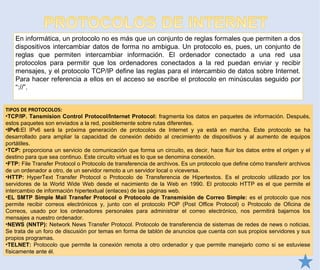 En informática, un protocolo no es más que un conjunto de reglas formales que permiten a dos
dispositivos intercambiar datos de forma no ambigua. Un protocolo es, pues, un conjunto de
reglas que permiten intercambiar información. El ordenador conectado a una red usa
protocolos para permitir que los ordenadores conectados a la red puedan enviar y recibir
mensajes, y el protocolo TCP/IP define las reglas para el intercambio de datos sobre Internet.
Para hacer referencia a ellos en el acceso se escribe el protocolo en minúsculas seguido por
“://”.
TIPOS DE PROTOCOLOS:
•TCP/IP. Tansmision Control Protocol/Internet Protocol: fragmenta los datos en paquetes de información. Después,
estos paquetes son enviados a la red, posiblemente sobre rutas diferentes.
•IPv6:El IPv6 será la próxima generación de protocolos de Internet y ya está en marcha. Este protocolo se ha
desarrollado para ampliar la capacidad de conexión debido al crecimiento de dispositivos y al aumento de equipos
portátiles.
•TCP: proporciona un servicio de comunicación que forma un circuito, es decir, hace fluir los datos entre el origen y el
destino para que sea continuo. Este circuito virtual es lo que se denomina conexión.
•FTP: File Transfer Protocol o Protocolo de transferencia de archivos. Es un protocolo que define cómo transferir archivos
de un ordenador a otro, de un servidor remoto a un servidor local o viceversa.
•HTTP: HyperText Transfer Protocol o Protocolo de Transferencia de Hipertextos. Es el protocolo utilizado por los
servidores de la World Wide Web desde el nacimiento de la Web en 1990. El protocolo HTTP es el que permite el
intercambio de información hipertextual (enlaces) de las páginas web.
•EL SMTP Simple Mail Transfer Protocol o Protocolo de Transmisión de Correo Simple: es el protocolo que nos
permite recibir correos electrónicos y, junto con el protocolo POP (Post Office Protocol) o Protocolo de Oficina de
Correos, usado por los ordenadores personales para administrar el correo electrónico, nos permitirá bajarnos los
mensajes a nuestro ordenador.
•NEWS (NNTP): Network News Transfer Protocol. Protocolo de transferencia de sistemas de redes de news o noticias.
Se trata de un foro de discusión por temas en forma de tablón de anuncios que cuenta con sus propios servidores y sus
propios programas.
•TELNET: Protocolo que permite la conexión remota a otro ordenador y que permite manejarlo como si se estuviese
físicamente ante él.
 
