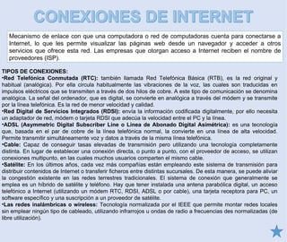Mecanismo de enlace con que una computadora o red de computadoras cuenta para conectarse a
Internet, lo que les permite visualizar las páginas web desde un navegador y acceder a otros
servicios que ofrece esta red. Las empresas que otorgan acceso a Internet reciben el nombre de
proveedores (ISP).
TIPOS DE CONEXIONES:
•Red Telefónica Conmutada (RTC): también llamada Red Telefónica Básica (RTB), es la red original y
habitual (analógica). Por ella circula habitualmente las vibraciones de la voz, las cuales son traducidas en
impulsos eléctricos que se transmiten a través de dos hilos de cobre. A este tipo de comunicación se denomina
analógica. La señal del ordenador, que es digital, se convierte en analógica a través del módem y se transmite
por la línea telefónica. Es la red de menor velocidad y calidad.
•Red Digital de Servicios Integrados (RDSI): envía la información codificada digitalmente, por ello necesita
un adaptador de red, módem o tarjeta RDSI que adecúa la velocidad entre el PC y la línea.
•ADSL (Asymmetric Digital Subscriber Line o Línea de Abonado Digital Asimétrica): es una tecnología
que, basada en el par de cobre de la línea telefónica normal, la convierte en una línea de alta velocidad.
Permite transmitir simultáneamente voz y datos a través de la misma línea telefónica.
•Cable: Capaz de conseguir tasas elevadas de transmisión pero utilizando una tecnología completamente
distinta. En lugar de establecer una conexión directa, o punto a punto, con el proveedor de acceso, se utilizan
conexiones multipunto, en las cuales muchos usuarios comparten el mismo cable.
•Satélite: En los últimos años, cada vez más compañías están empleando este sistema de transmisión para
distribuir contenidos de Internet o transferir ficheros entre distintas sucursales. De esta manera, se puede aliviar
la congestión existente en las redes terrestres tradicionales. El sistema de conexión que generalmente se
emplea es un híbrido de satélite y teléfono. Hay que tener instalada una antena parabólica digital, un acceso
telefónico a Internet (utilizando un módem RTC, RDSI, ADSL o por cable), una tarjeta receptora para PC, un
software específico y una suscripción a un proveedor de satélite.
•Las redes inalámbricas o wireless: Tecnología normalizada por el IEEE que permite montar redes locales
sin emplear ningún tipo de cableado, utilizando infrarrojos u ondas de radio a frecuencias des normalizadas (de
libre utilización).
 