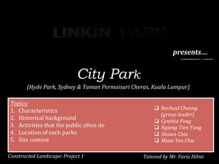 City Park
(Hyde	
  Park,	
  Sydney	
  &	
  Taman	
  Permaisuri	
  Cheras,	
  Kuala	
  Lumpur)	
  
	
  
Constructed	
  Landscape:	
  Project	
  1	
  
presents….	
  
Topics:	
  
1.  Characteristics	
  
2.  Historical	
  background	
  
3.  Activities	
  that	
  the	
  public	
  often	
  do	
  	
  
4.  Location	
  of	
  each	
  parks	
  
5.  Site	
  context	
  
q  Rachael	
  Cheong	
  	
  
(group	
  leader)	
  	
  
q  Cynthia	
  Fong	
  
q  Ngieng	
  Tien	
  Yung	
  	
  
q  Shawn	
  Chia	
  
q  Miaw	
  Yen	
  Chie	
  
Tutored	
  by	
  Mr.	
  Fariz	
  Hilmi	
  	
  
 