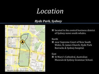 Location	
  
Hyde	
  Park,	
  Sydney	
  
z  located	
  in	
  the	
  central	
  business	
  district	
  
of	
  Sydney	
  news	
  south	
  whales.	
  
	
  	
  
North	
  
z  near	
  Supreme	
  Court	
  of	
  New	
  South	
  
Wales,	
  St.	
  James	
  Church,	
  Hyde	
  Park	
  
Barracks	
  &	
  Sydney	
  hospital.	
  
	
  	
  
East	
  
z  St	
  Mary’s	
  Cathedral,	
  Australian	
  
Museum	
  &	
  Sydney	
  Grammar	
  School.	
  	
  
 