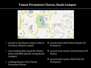Taman	
  Permaisuri	
  Cheras,	
  Kuala	
  Lumpur	
  
o  located	
  in	
  the	
  Kuala	
  Lumpur,	
  Federal	
  
Territory	
  of	
  Kuala	
  Lumpur	
  
o  near	
  Stadium	
  Bola	
  Sepak	
  KL,	
  Wisma	
  
Zelan	
  and	
  KRKL	
  (kolam	
  renang	
  Kuala	
  
Lumpur)	
  
o  walking	
  distance	
  from	
  Taman	
  
Permaisuri	
  Cheras	
  
v  nearby	
  hotel:	
  Hotel	
  Smart	
  Bandar	
  Sri	
  
Permaisuri	
  
	
  
v  nearest	
  train	
  station:	
  Salak	
  Selatan	
  LRT	
  
Station	
  	
  	
  
v  nearest	
  polis	
  station:	
  Balai	
  Polis	
  Sri	
  
Permaisuri	
  
 