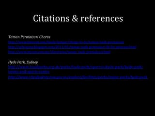 Taman	
  Permaisuri	
  Cheras	
  
http://www.timeout.com/kuala-­‐lumpur/things-­‐to-­‐do/taman-­‐tasik-­‐permaisuri	
  
http://sylviaymy.blogspot.com/2011/01/taman-­‐tasik-­‐permaisuri-­‐Git-­‐for-­‐princess.html	
  
http://www.mycen.com.my/directions/taman_tasik_permaisuri.html	
  
	
  
Hyde	
  Park,	
  Sydney	
  
http://www.royalparks.org.uk/parks/hyde-­‐park/sport-­‐in-­‐hyde-­‐park/hyde-­‐park-­‐
tennis-­‐and-­‐sports-­‐centre	
  
http://www.cityofsydney.nsw.gov.au/explore/facilities/parks/major-­‐parks/hyde-­‐park	
  
	
  
	
  
Citations	
  &	
  references	
  
 