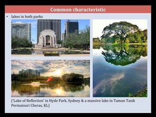Common	
  characteristic	
  
•  lakes	
  in	
  both	
  parks	
  	
  
	
  
	
  
	
  
	
  
	
  
	
  
	
  
	
  
	
  
	
  
	
  
	
  
	
  
	
  
	
  
	
  
	
  
(‘Lake	
  of	
  ReGlection’	
  in	
  Hyde	
  Park,	
  Sydney	
  &	
  a	
  massive	
  lake	
  in	
  Taman	
  Tasik	
  
Permaisuri	
  Cheras,	
  KL)	
  
	
  
 