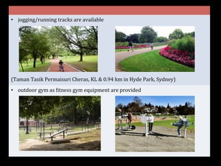 •  jogging/running	
  tracks	
  are	
  available	
  
	
  
	
  
	
  
	
  
	
  
	
  
	
  
(Taman	
  Tasik	
  Permaisuri	
  Cheras,	
  KL	
  &	
  0.94	
  km	
  in	
  Hyde	
  Park,	
  Sydney)	
  
•  outdoor	
  gym	
  as	
  Gitness	
  gym	
  equipment	
  are	
  provided	
  
 