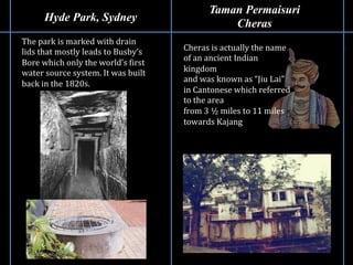 Hyde Park, Sydney
Taman Permaisuri
Cheras
The	
  park	
  is	
  marked	
  with	
  drain	
  
lids	
  that	
  mostly	
  leads	
  to	
  Busby’s	
  
Bore	
  which	
  only	
  the	
  world’s	
  Girst	
  
water	
  source	
  system.	
  It	
  was	
  built	
  
back	
  in	
  the	
  1820s.	
  
Cheras	
  is	
  actually	
  the	
  name	
  
of	
  an	
  ancient	
  Indian	
  
kingdom	
  
and	
  was	
  known	
  as	
  “Jiu	
  Lai”	
  
in	
  Cantonese	
  which	
  referred	
  
to	
  the	
  area	
  	
  
from	
  3	
  ½	
  miles	
  to	
  11	
  miles	
  
towards	
  Kajang	
  
 