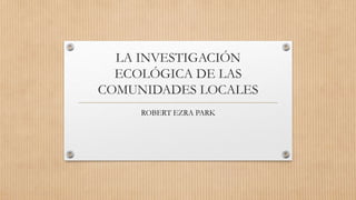 LA INVESTIGACIÓN
ECOLÓGICA DE LAS
COMUNIDADES LOCALES
ROBERT EZRA PARK
 