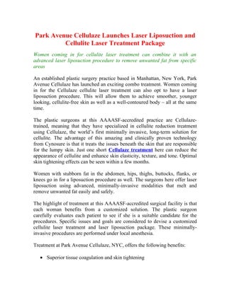 Park Avenue Cellulaze Launches Laser Liposuction and
         Cellulite Laser Treatment Package
Women coming in for cellulite laser treatment can combine it with an
advanced laser liposuction procedure to remove unwanted fat from specific
areas

An established plastic surgery practice based in Manhattan, New York, Park
Avenue Cellulaze has launched an exciting combo treatment. Women coming
in for the Cellulaze cellulite laser treatment can also opt to have a laser
liposuction procedure. This will allow them to achieve smoother, younger
looking, cellulite-free skin as well as a well-contoured body – all at the same
time.

The plastic surgeons at this AAAASF-accredited practice are Cellulaze-
trained, meaning that they have specialized in cellulite reduction treatment
using Cellulaze, the world’s first minimally invasive, long-term solution for
cellulite. The advantage of this amazing and clinically proven technology
from Cynosure is that it treats the issues beneath the skin that are responsible
for the lumpy skin. Just one short Cellulaze treatment here can reduce the
appearance of cellulite and enhance skin elasticity, texture, and tone. Optimal
skin tightening effects can be seen within a few months.

Women with stubborn fat in the abdomen, hips, thighs, buttocks, flanks, or
knees go in for a liposuction procedure as well. The surgeons here offer laser
liposuction using advanced, minimally-invasive modalities that melt and
remove unwanted fat easily and safely.

The highlight of treatment at this AAAASF-accredited surgical facility is that
each woman benefits from a customized solution. The plastic surgeon
carefully evaluates each patient to see if she is a suitable candidate for the
procedures. Specific issues and goals are considered to devise a customized
cellulite laser treatment and laser liposuction package. These minimally-
invasive procedures are performed under local anesthesia.

Treatment at Park Avenue Cellulaze, NYC, offers the following benefits:

   • Superior tissue coagulation and skin tightening
 