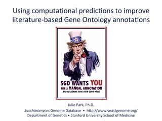 Using	
  computa.onal	
  predic.ons	
  to	
  improve	
  
literature-­‐based	
  Gene	
  Ontology	
  annota.ons	
  




                                    Julie	
  Park,	
  Ph.D.	
  
    Saccharomyces	
  Genome	
  Database	
  	
  •	
  	
  hAp://www.yeastgenome.org/	
  
     Department	
  of	
  Gene.cs	
  •	
  Stanford	
  University	
  School	
  of	
  Medicine	
  
 
