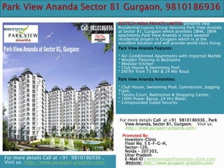 BESTECH INDIA PRIVATE LIMITED presents new
                                             Residential Luxury Group Housing Park View Ananda
                                             at Sector 81, Gurgaon which provides 2BHK, 3BHK
                                             apartments.Park View Ananda is most awaited
                                             residential project in Gurgaon which is at the
                                             excellent location and will provide world class living.
                                             Park View Ananda Features:
                                             *   Air-Conditioned Apartments with imported Marble
                                             *   Wooden Flooring in Bedrooms
                                             *   Modular Kitchen
                                             *   Club House & Swimming Pool
                                             *   ENTRY from 75 Mtr & 24 Mtr Road
                                             Park View Ananda Amenities:
                                             * Club House, Swimming Pool, Gymnasium, Jogging
                                             Track,
                                             * Tennis Court, Badminton & Shopping Center,
                                             * 100% Power Bacup, 24 Hrs Water,
                                             * Compounded Gated Security.



                                             For more details Call at +91 9810186936 , Park
                                               View Ananda, Sector 81, Gurgaon. Visit us:
                                                  http://www.gurgaon-projects.com/
                                                 Promoted By:
                                                  Investors-Clinic
                                                  Floor No. 5 E-F-G-H,
                                                  Sector-126,
                                                  Noida - 201303,
                                                  Uttar Pradesh
For more details Call at +91 9810186936 ,         E-Mail ID : webmanager@investors-clinic.com
Visit us: http://www.gurgaon-projects.com/        Website: http://www.gurgaon-projects.com/
 