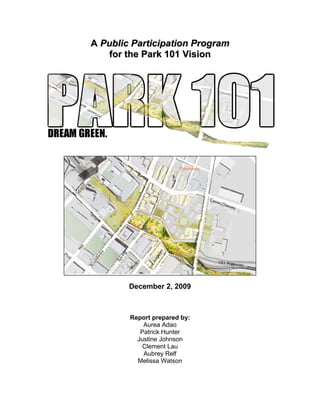 A Public Participation Program
   for the Park 101 Vision




        December 2, 2009



        Report prepared by:
            Aurea Adao
           Patrick Hunter
          Justine Johnson
            Clement Lau
            Aubrey Relf
          Melissa Watson 
 