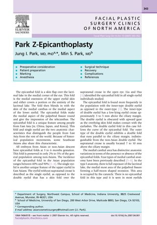 Park Z-Epicanthoplasty
Jung I. Park, MD, PhD
a,
*, Min S. Park, MD
b
The epicanthal fold is a skin ﬂap over the lacri-
mal lake in the medial corner of the eye. This fold
is the medial extension of the upper eyelid skin
and either covers a portion or the entirety of the
lacrimal lake. The fold then blends in with the
skin of the medial canthus or the medial aspect
of the lower eyelid. The epicanthal folds make
the medial aspect of the palpebral ﬁssure round
and give the impression of the telecanthus. The
epicanthal fold is a unique feature among people
from East Asia (ie, China, Japan, and Korea). This
fold and single eyelid are the two anatomic char-
acteristics that distinguish the people from East
Asia from the rest of the world. Because of histor-
ical population movements, some Southeast
Asians also share this characteristic.
All embryos from Asian or non-Asian descent
have epicanthal folds at 3 to 6 months gestation.
This fold is preserved in only 2% to 5% of the gen-
eral population among non-Asians. The incidence
of the epicanthal fold in the Asian population
ranges between 40% and 90% [1–4]. The single eye-
lid is another unique feature of the upper eyelid in
East Asians. The eyelid without supratarsal crease is
described as the single eyelid, as opposed to the
double eyelid that has a skin fold over the
supratarsal crease in the open eye. Liu and Hsu
[1] identiﬁed the epicanthal fold in all single eyelid
individuals studied.
The epicanthal fold is found more frequently in
the population with the inner-type double eyelid
as opposed to the outer-type [1]. The inner-type
of double eyelid has a low-lying eyelid crease ap-
proximately 3 to 5 mm above the ciliary margin.
The double eyelid is obscured with upward gaze
as the overlying skin fold makes contact with the
eyelashes. The double eyelid fold in this case fol-
lows the curve of the epicanthal fold. The outer
type of the double eyelid exhibits a double fold
that runs parallel to the ciliary margin, indistin-
guishable from the non-Asian double eyelid. The
supratarsal crease is usually located 7 to 10 mm
above the ciliary margin.
The medial canthal area has distinctive anatomic
variations in terms of the presence or absence of the
epicanthal folds. Four types of medial canthal anat-
omy have been previously described [5–8]. In the
type I anatomy, there is full exposure of the lacrimal
lake, the medial most area of the palpebral ﬁssure
forming a half-moon shaped recession. This area
is occupied by the caruncle. There is no epicanthal
fold in this type and it is seen in most eyelids
F A C I A L P L A S T I C
S U R G E R Y C L I N I C S
O F N O R T H A M E R I C A
Facial Plast Surg Clin N Am 15 (2007) 343–352
a
Department of Surgery, Northwest Campus, School of Medicine, Indiana University, 8825 Crestwood
Avenue, Munster, IN 46321, USA
b
School of Medicine, University of San Diego, 200 West Arbor Drive, Mailcode 8893, San Diego, CA 92103,
USA
* Corresponding author.
E-mail address: asiancosmeticsurgery@hotmail.com (J.I. Park).
- Preoperative consideration
- Patient preparation
- Marking
- Anesthesia
- Surgical technique
- Recovery
- Complications
- References
343
1064-7406/07/$ – see front matter ª 2007 Elsevier Inc. All rights reserved. doi:10.1016/j.fsc.2007.04.001
facialplastic.theclinics.com
 